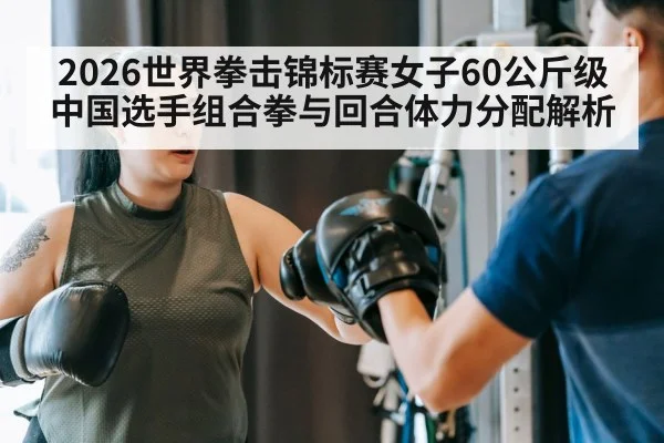 2026世界拳击锦标赛女子60公斤级 中国选手组合拳与回合体力分配解析