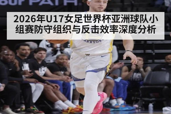 2026年U17女足世界杯亚洲球队小组赛防守组织与反击效率深度分析