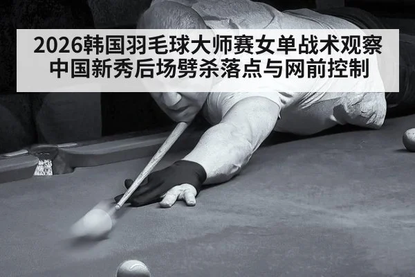 2026韩国羽毛球大师赛女单战术观察 中国新秀后场劈杀落点与网前控制
